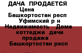 ДАЧА  ПРОДАЕТСЯ › Цена ­ 650 000 - Башкортостан респ., Уфимский р-н Недвижимость » Дома, коттеджи, дачи продажа   . Башкортостан респ.